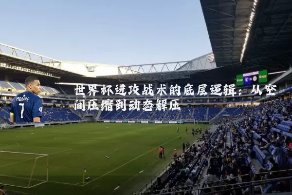 世界杯进攻战术的底层逻辑：从空间压缩到动态解压