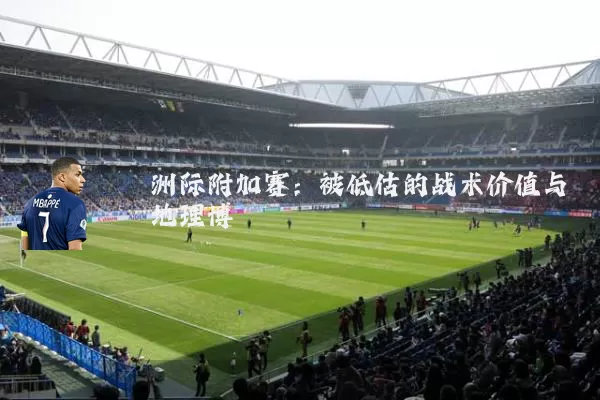 洲际附加赛：被低估的战术价值与地理博弈